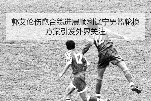 郭艾伦伤愈合练进展顺利辽宁男篮轮换方案引发外界关注